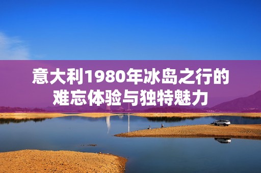 意大利1980年冰岛之行的难忘体验与独特魅力