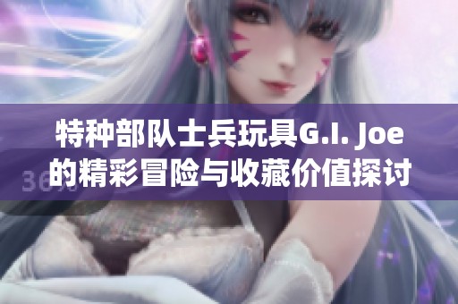 特种部队士兵玩具G.I. Joe的精彩冒险与收藏价值探讨