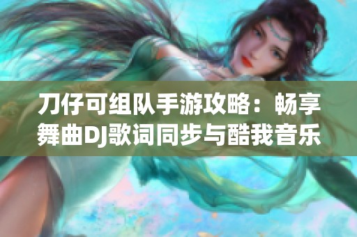 刀仔可组队手游攻略：畅享舞曲DJ歌词同步与酷我音乐独特体验