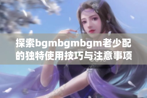 探索bgmbgmbgm老少配的独特使用技巧与注意事项