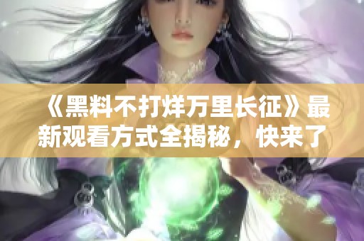 《黑料不打烊万里长征》最新观看方式全揭秘，快来了解！