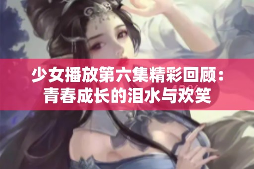 少女播放第六集精彩回顾：青春成长的泪水与欢笑