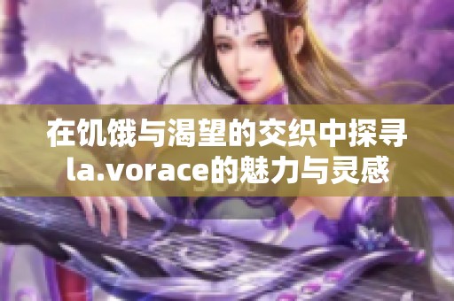 在饥饿与渴望的交织中探寻la.vorace的魅力与灵感