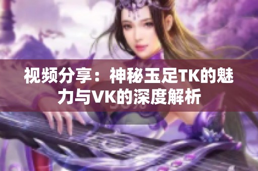 视频分享：神秘玉足TK的魅力与VK的深度解析