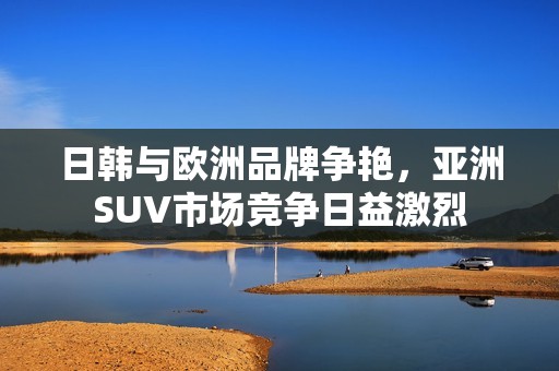 日韩与欧洲品牌争艳，亚洲SUV市场竞争日益激烈