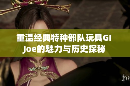 重温经典特种部队玩具GI Joe的魅力与历史探秘