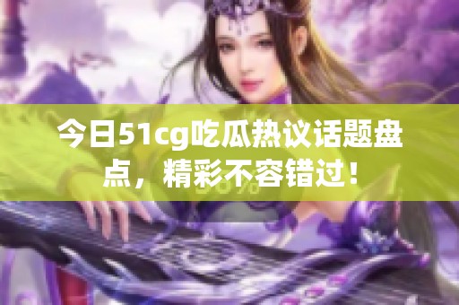 今日51cg吃瓜热议话题盘点，精彩不容错过！