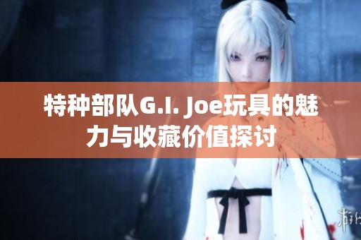 特种部队G.I. Joe玩具的魅力与收藏价值探讨