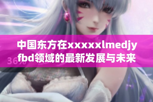 中国东方在xxxxxlmedjyfbd领域的最新发展与未来展望