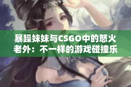 暴躁妹妹与CSGO中的怒火老外：不一样的游戏碰撞乐趣