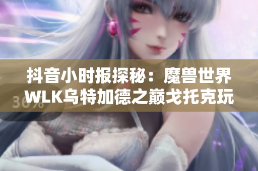 抖音小时报探秘：魔兽世界WLK乌特加德之巅戈托克玩法详解