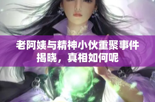 老阿姨与精神小伙重聚事件揭晓，真相如何呢