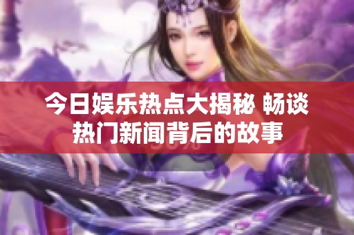 今日娱乐热点大揭秘 畅谈热门新闻背后的故事