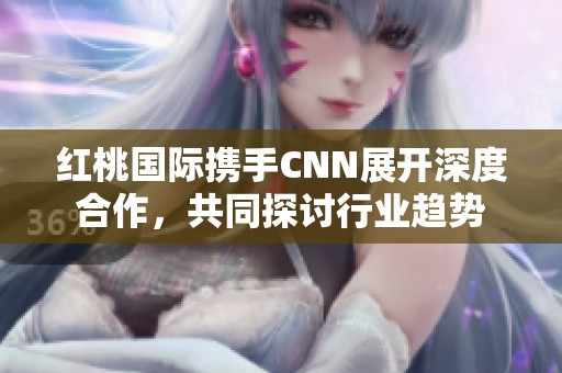 红桃国际携手CNN展开深度合作，共同探讨行业趋势