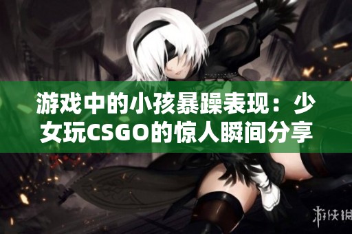 游戏中的小孩暴躁表现：少女玩CSGO的惊人瞬间分享