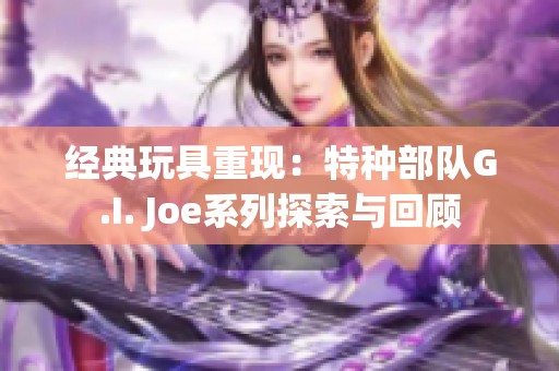 经典玩具重现：特种部队G.I. Joe系列探索与回顾