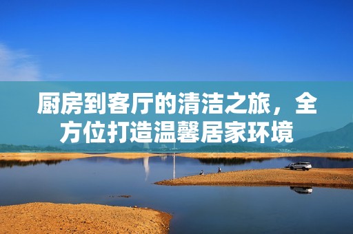 厨房到客厅的清洁之旅，全方位打造温馨居家环境