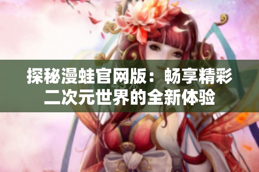 探秘漫蛙官网版：畅享精彩二次元世界的全新体验