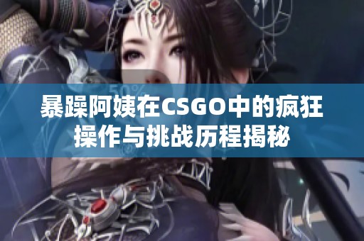 暴躁阿姨在CSGO中的疯狂操作与挑战历程揭秘