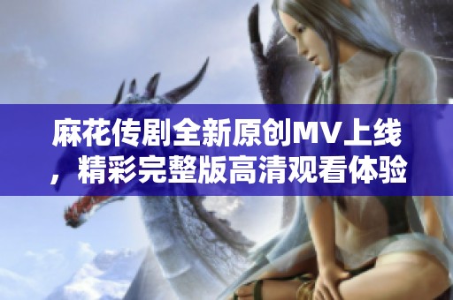 麻花传剧全新原创MV上线，精彩完整版高清观看体验分享