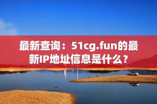 最新查询：51cg.fun的最新IP地址信息是什么？