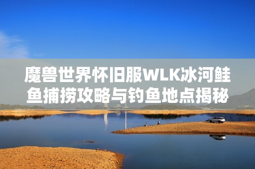 魔兽世界怀旧服WLK冰河鲑鱼捕捞攻略与钓鱼地点揭秘