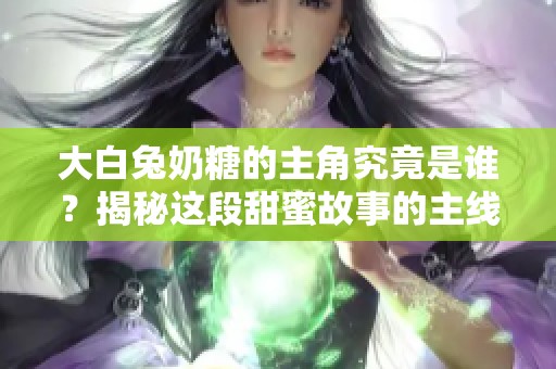 大白兔奶糖的主角究竟是谁？揭秘这段甜蜜故事的主线人物