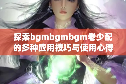 探索bgmbgmbgm老少配的多种应用技巧与使用心得