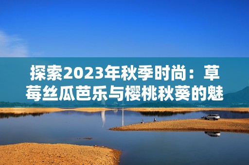 探索2023年秋季时尚：草莓丝瓜芭乐与樱桃秋葵的魅力搭配