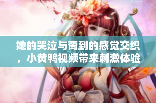 她的哭泣与脔到的感觉交织，小黄鸭视频带来刺激体验