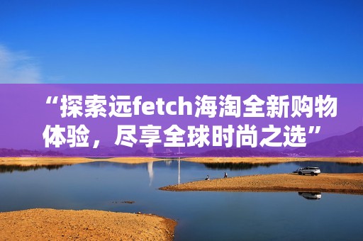 “探索远fetch海淘全新购物体验，尽享全球时尚之选”