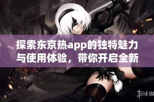 探索东京热app的独特魅力与使用体验，带你开启全新视野