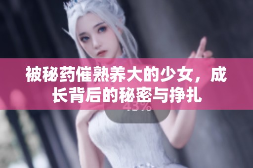 被秘药催熟养大的少女，成长背后的秘密与挣扎