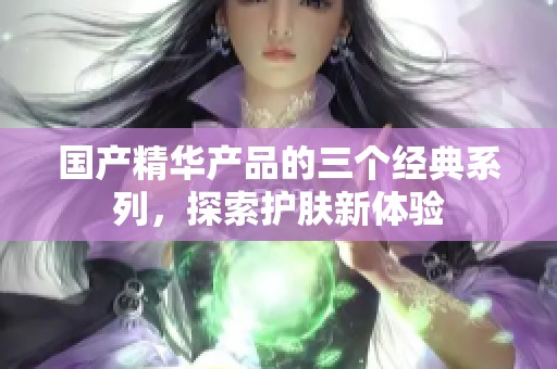 国产精华产品的三个经典系列，探索护肤新体验