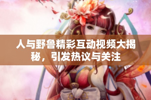 人与野鲁精彩互动视频大揭秘，引发热议与关注