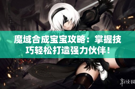 魔域合成宝宝攻略：掌握技巧轻松打造强力伙伴！