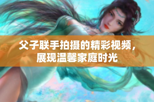 父子联手拍摄的精彩视频，展现温馨家庭时光