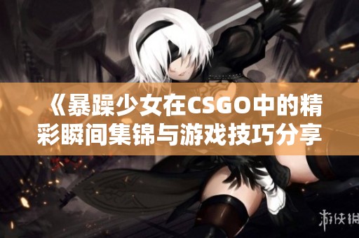 《暴躁少女在CSGO中的精彩瞬间集锦与游戏技巧分享》