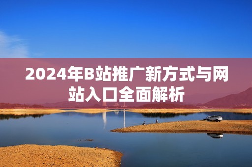 2024年B站推广新方式与网站入口全面解析