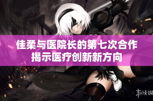 佳柔与医院长的第七次合作揭示医疗创新新方向