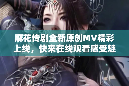 麻花传剧全新原创MV精彩上线，快来在线观看感受魅力！