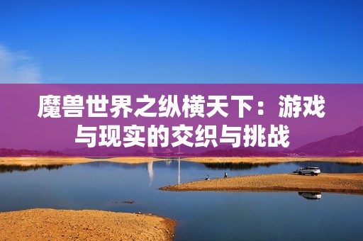 魔兽世界之纵横天下：游戏与现实的交织与挑战