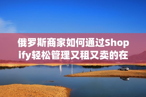 俄罗斯商家如何通过Shopify轻松管理又租又卖的在线店铺