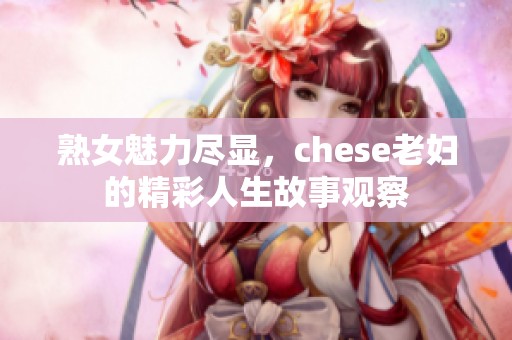 熟女魅力尽显，chese老妇的精彩人生故事观察