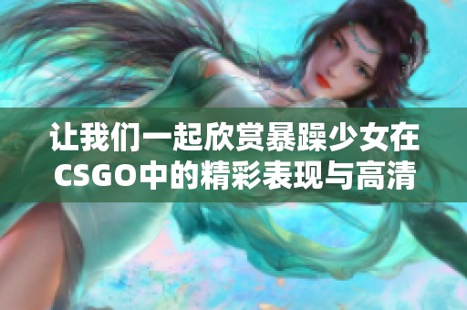 让我们一起欣赏暴躁少女在CSGO中的精彩表现与高清游戏画面