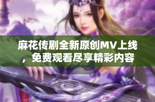 麻花传剧全新原创MV上线，免费观看尽享精彩内容