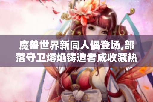 魔兽世界新同人偶登场,部落守卫熔焰铸造者成收藏热门