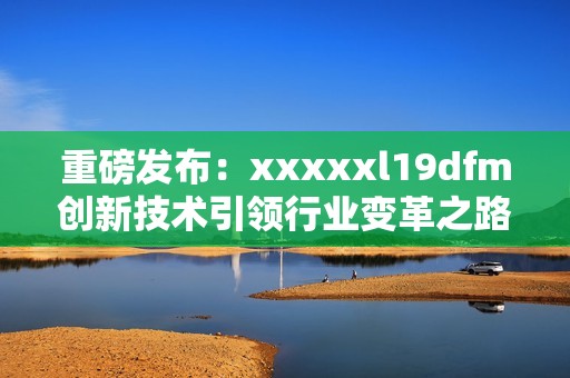 重磅发布：xxxxxl19dfm创新技术引领行业变革之路