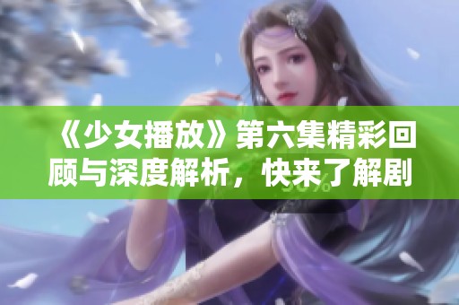 《少女播放》第六集精彩回顾与深度解析，快来了解剧情发展！