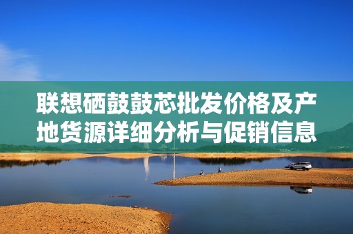 联想硒鼓鼓芯批发价格及产地货源详细分析与促销信息
